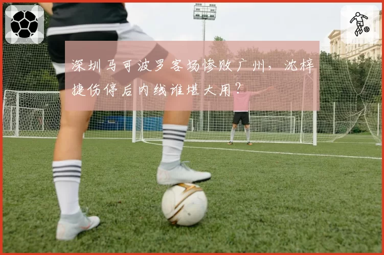 深圳马可波罗客场惨败广州，沈梓捷伤停后内线谁堪大用？