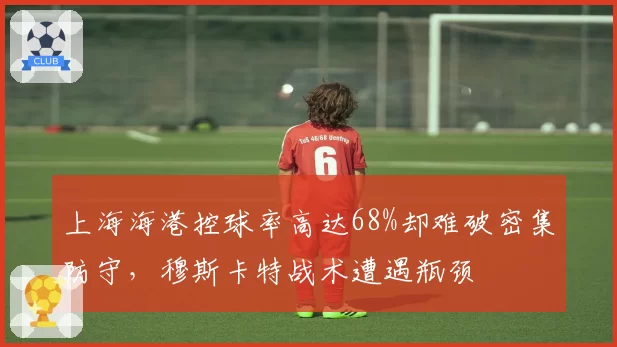 上海海港控球率高达68%却难破密集防守，穆斯卡特战术遭遇瓶颈