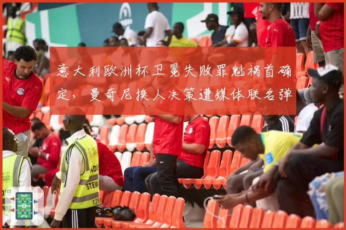 意大利欧洲杯卫冕失败罪魁祸首确定，曼奇尼换人决策遭媒体联名弹劾