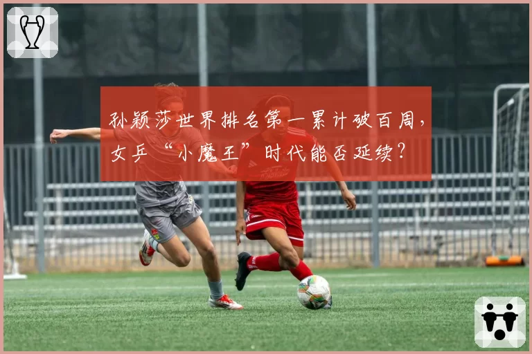 孙颖莎世界排名第一累计破百周,女乒“小魔王”时代能否延续?