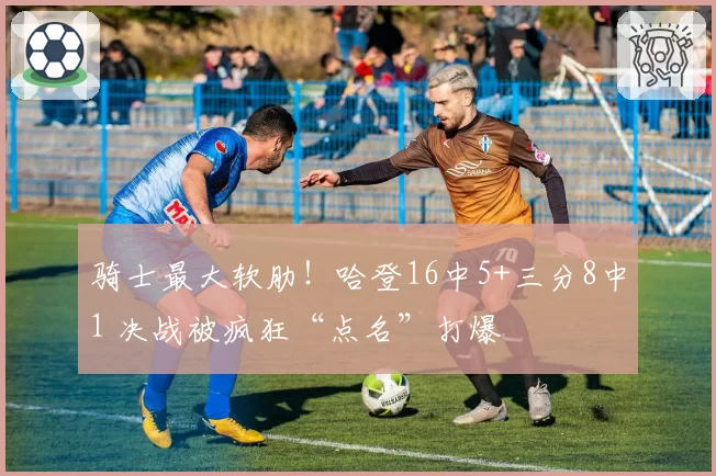 骑士最大软肋！哈登16中5+三分8中1 决战被疯狂“点名”打爆