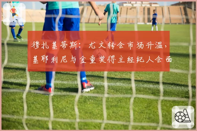 穆扎基蒂斯：尤文转会市场升温，基耶利尼与金童奖得主经纪人会面。其偶像为...