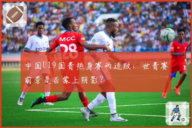 中国U19国青热身赛两连败,世青赛前景是否蒙上阴影?