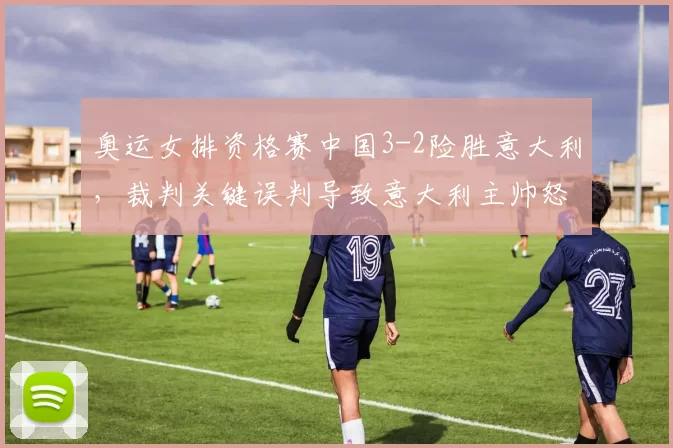 奥运女排资格赛中国3-2险胜意大利，裁判关键误判导致意大利主帅怒摔战术板