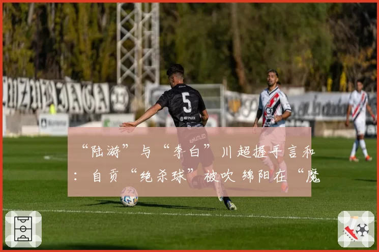 “陆游”与“李白”川超握手言和：自贡“绝杀球”被吹 绵阳在“魔鬼主场”带走1分