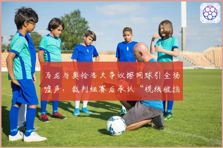 马龙与奥恰洛夫争议擦网球引全场嘘声，裁判组赛后承认“视线被挡存在误判”