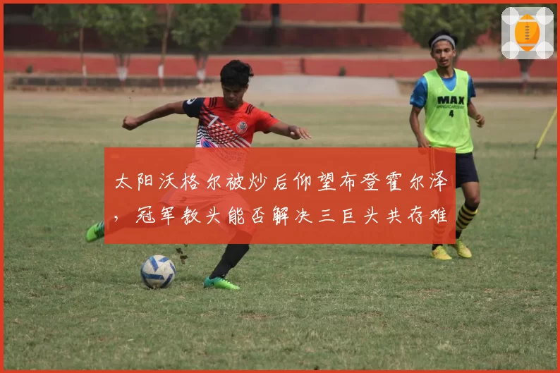 太阳沃格尔被炒后仰望布登霍尔泽,冠军教头能否解决三巨头共存难题