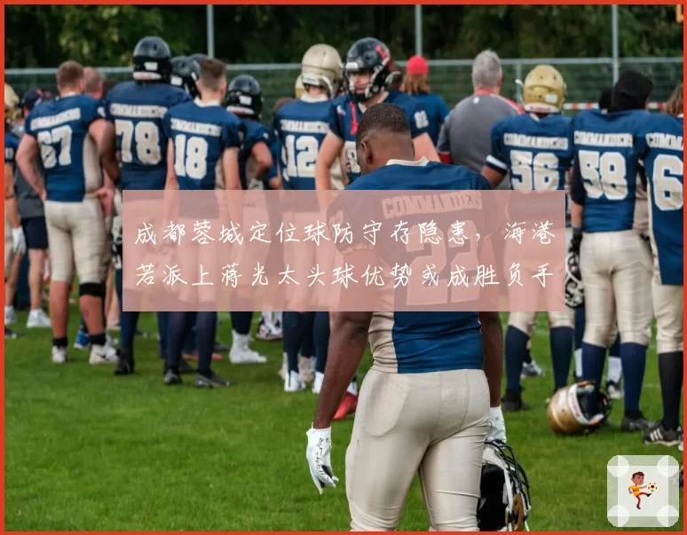 成都蓉城定位球防守存隐患，海港若派上蒋光太头球优势或成胜负手