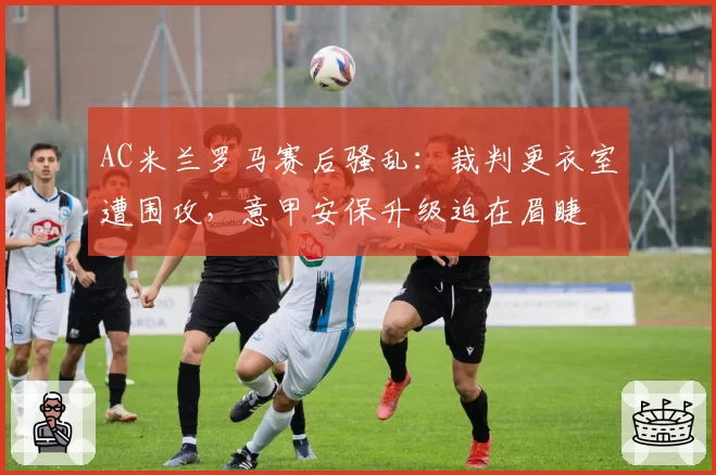 AC米兰罗马赛后骚乱：裁判更衣室遭围攻，意甲安保升级迫在眉睫