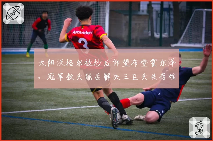 太阳沃格尔被炒后仰望布登霍尔泽，冠军教头能否解决三巨头共存难题