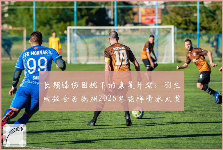 长期膝伤困扰下的康复计划，羽生结弦会否亮相2026年花样滑冰大奖赛？