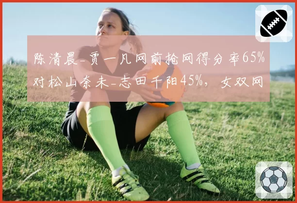 陈清晨_贾一凡网前抢网得分率65%对松山奈未_志田千阳45%，女双网口统治力对比
