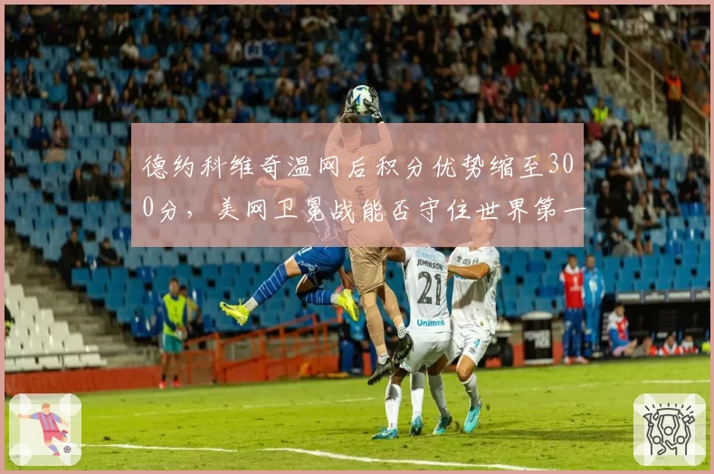 德约科维奇温网后积分优势缩至300分，美网卫冕战能否守住世界第一？