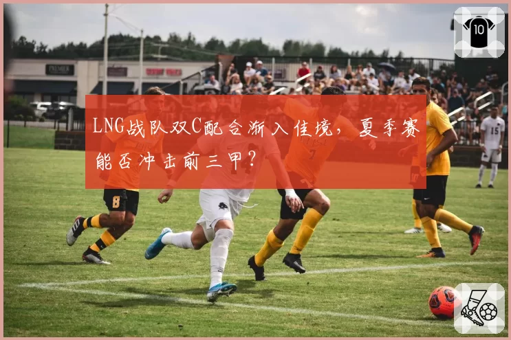 LNG战队双C配合渐入佳境，夏季赛能否冲击前三甲？