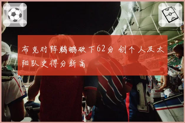 布克对阵鹈鹕砍下62分 创个人及太阳队史得分新高