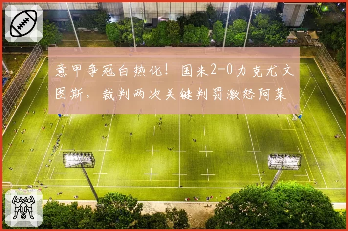 意甲争冠白热化！国米2-0力克尤文图斯，裁判两次关键判罚激怒阿莱格里