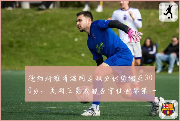 德约科维奇温网后积分优势缩至300分，美网卫冕战能否守住世界第一？