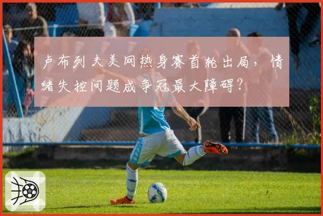 卢布列夫美网热身赛首轮出局，情绪失控问题成争冠最大障碍？