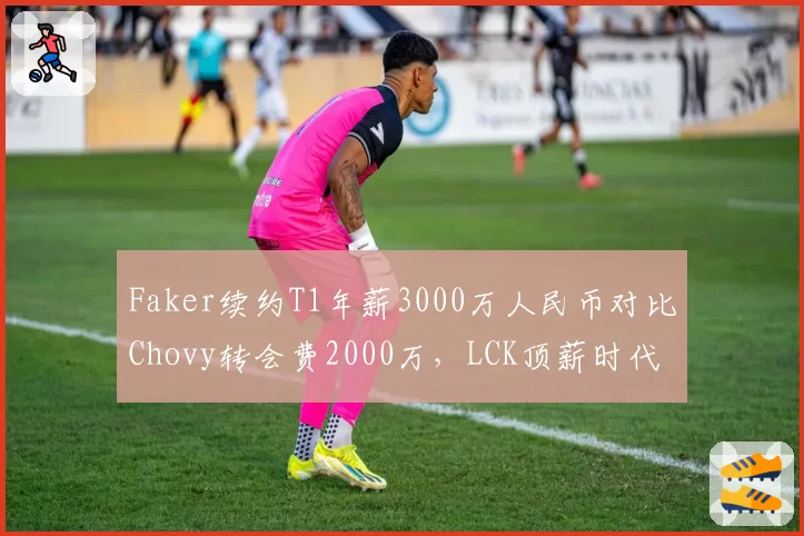 Faker续约T1年薪3000万人民币对比Chovy转会费2000万，LCK顶薪时代开启
