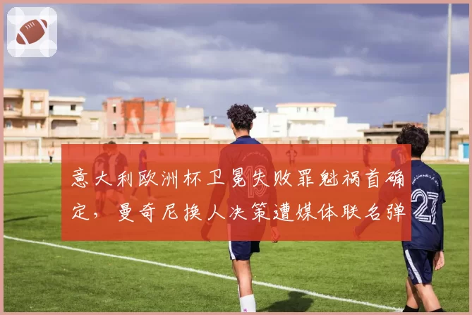 意大利欧洲杯卫冕失败罪魁祸首确定，曼奇尼换人决策遭媒体联名弹劾