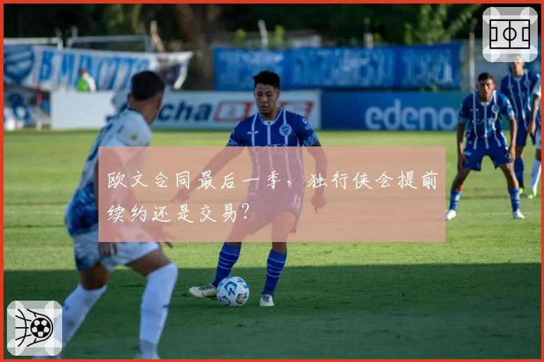 欧文合同最后一季,独行侠会提前续约还是交易?