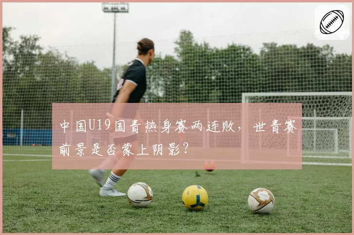 中国U19国青热身赛两连败,世青赛前景是否蒙上阴影?
