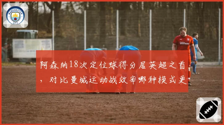 阿森纳18次定位球得分居英超之首，对比曼城运动战效率哪种模式更持久？