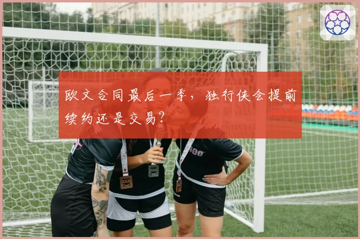 欧文合同最后一季,独行侠会提前续约还是交易?
