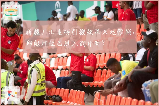 新疆广汇重磅引援效果未达预期，邱彪帅位已进入倒计时？