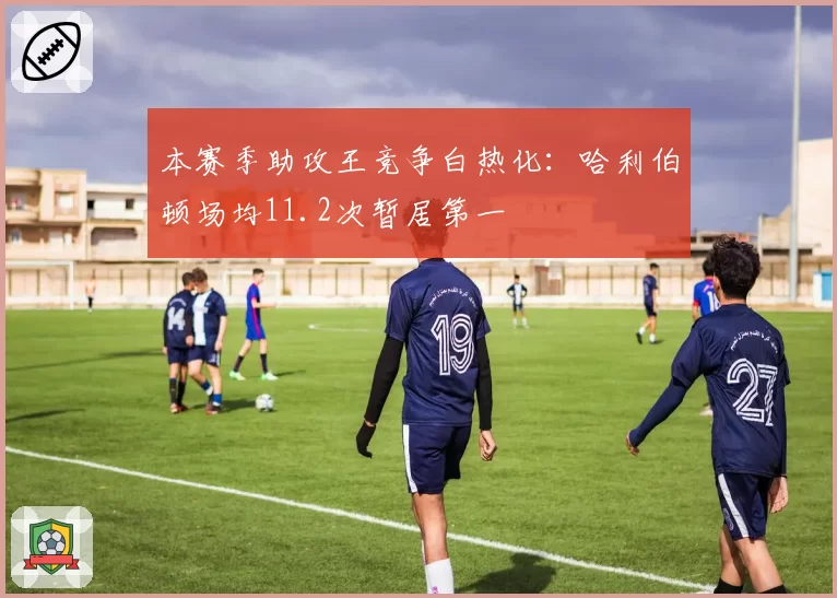 本赛季助攻王竞争白热化：哈利伯顿场均11.2次暂居第一
