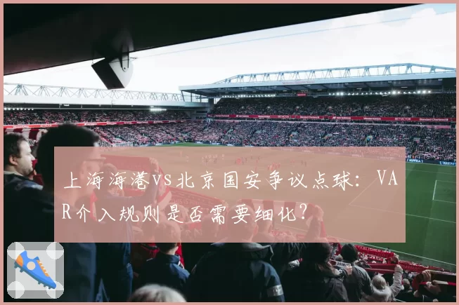 上海海港vs北京国安争议点球：VAR介入规则是否需要细化？