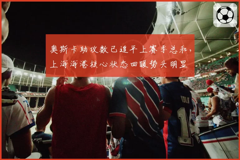 奥斯卡助攻数已追平上赛季总和,上海海港核心状态回暖势头明显