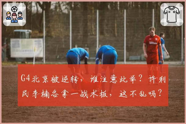 G4北京被逆转，谁注意此举？许利民李楠各拿一战术板，这不乱吗？