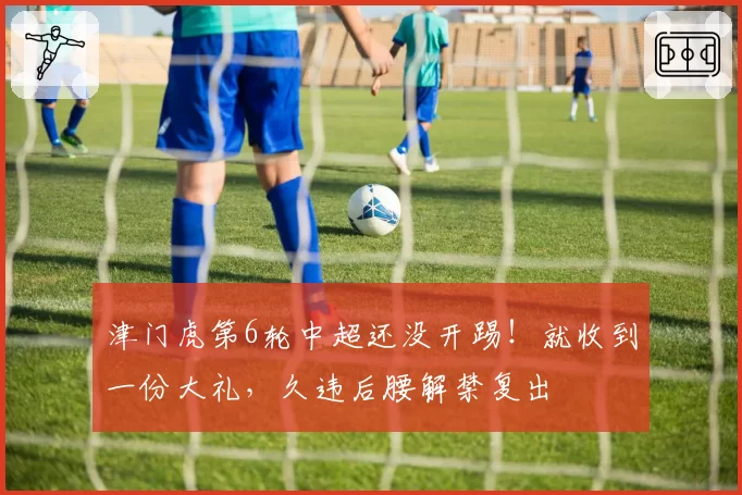 津门虎第6轮中超还没开踢!就收到一份大礼,久违后腰解禁复出