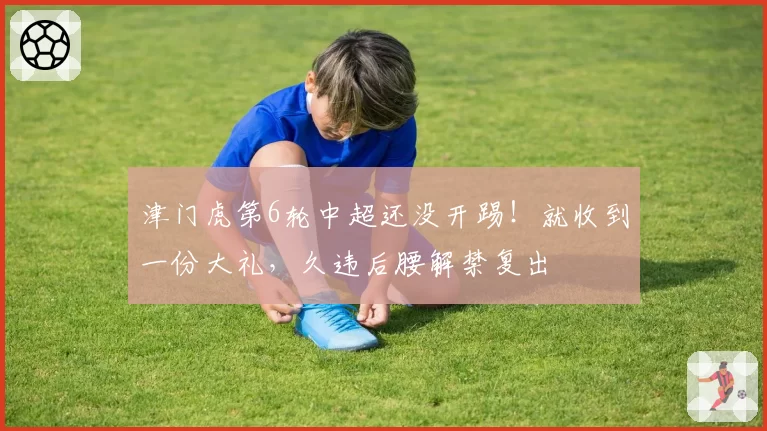 津门虎第6轮中超还没开踢!就收到一份大礼,久违后腰解禁复出