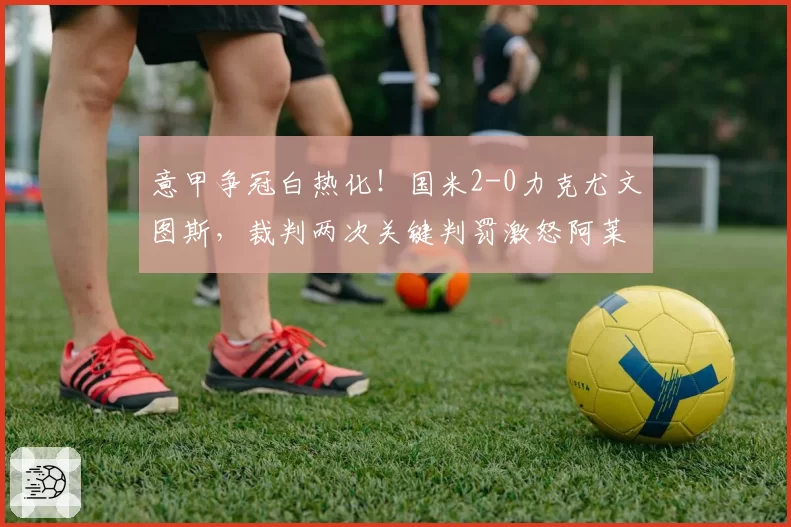 意甲争冠白热化!国米2-0力克尤文图斯,裁判两次关键判罚激怒阿莱格里