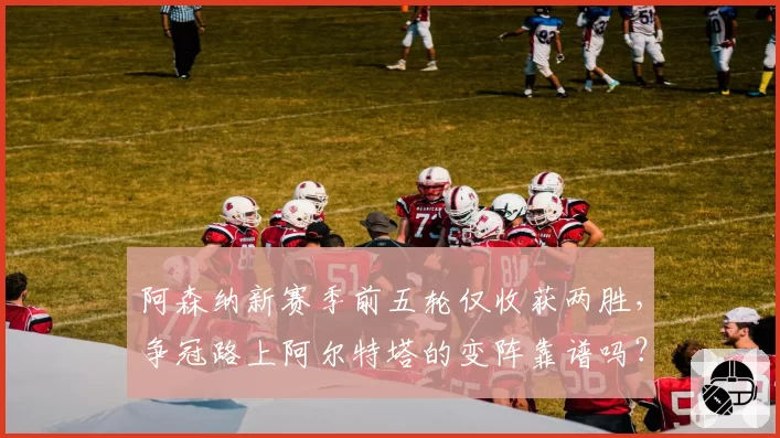 阿森纳新赛季前五轮仅收获两胜，争冠路上阿尔特塔的变阵靠谱吗？