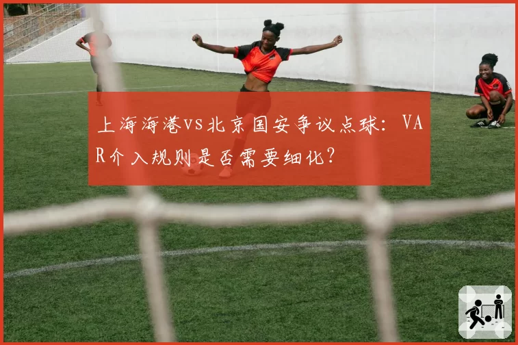 上海海港vs北京国安争议点球：VAR介入规则是否需要细化？