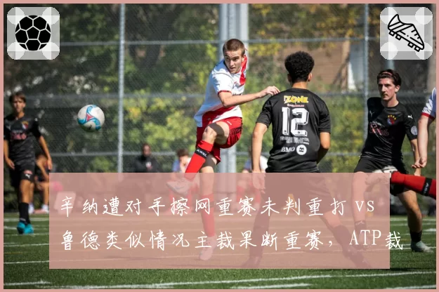 辛纳遭对手擦网重赛未判重打 vs 鲁德类似情况主裁果断重赛，ATP裁判自由裁量权引发争议