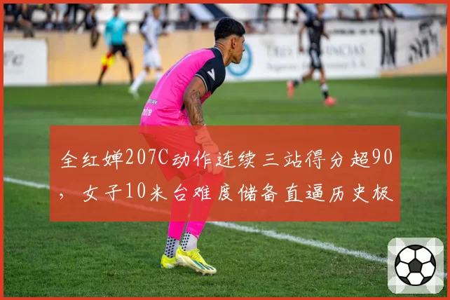 全红婵207C动作连续三站得分超90，女子10米台难度储备直逼历史极限