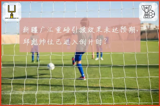 新疆广汇重磅引援效果未达预期，邱彪帅位已进入倒计时？