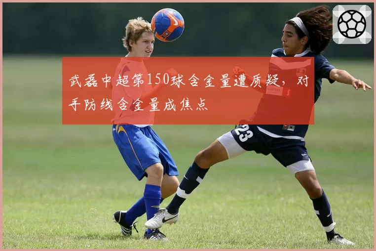 武磊中超第150球含金量遭质疑，对手防线含金量成焦点