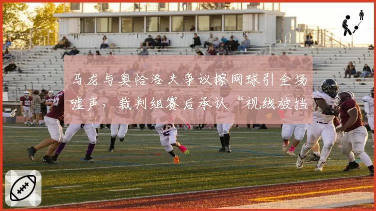 马龙与奥恰洛夫争议擦网球引全场嘘声，裁判组赛后承认“视线被挡存在误判”