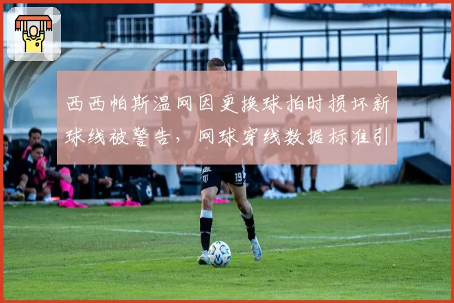 西西帕斯温网因更换球拍时损坏新球线被警告，网球穿线数据标准引发争议