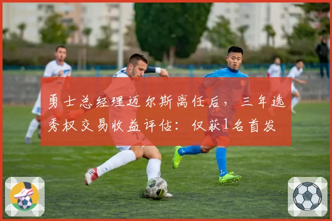 勇士总经理迈尔斯离任后，三年选秀权交易收益评估：仅获1名首发