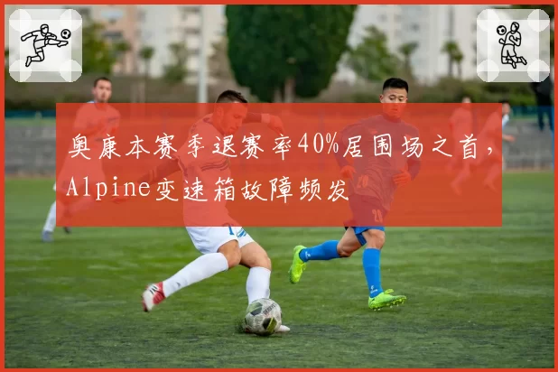奥康本赛季退赛率40%居围场之首，Alpine变速箱故障频发