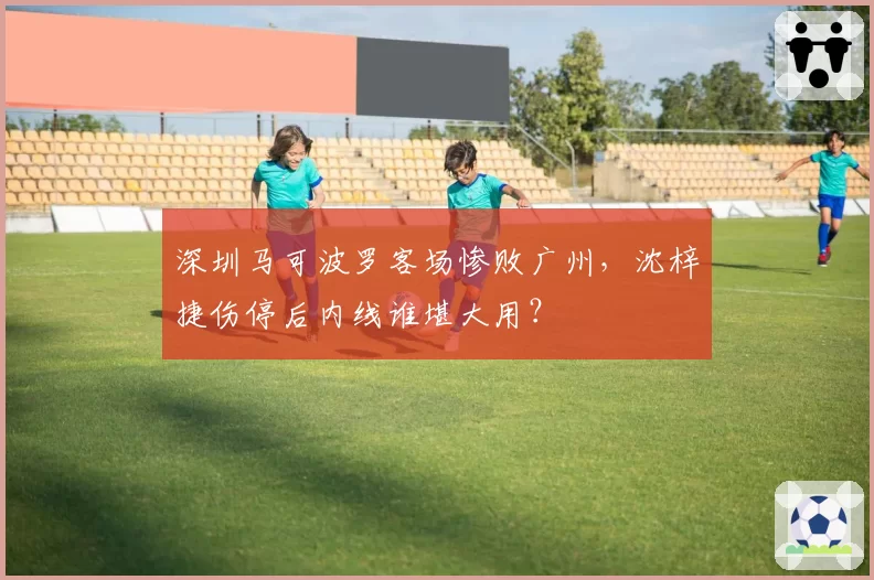 深圳马可波罗客场惨败广州，沈梓捷伤停后内线谁堪大用？