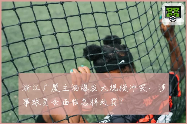 浙江广厦主场爆发大规模冲突，涉事球员会面临怎样处罚？