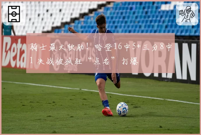 骑士最大软肋!哈登16中5+三分8中1 决战被疯狂“点名”打爆