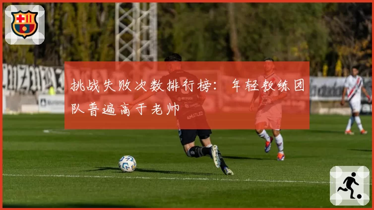 挑战失败次数排行榜：年轻教练团队普遍高于老帅